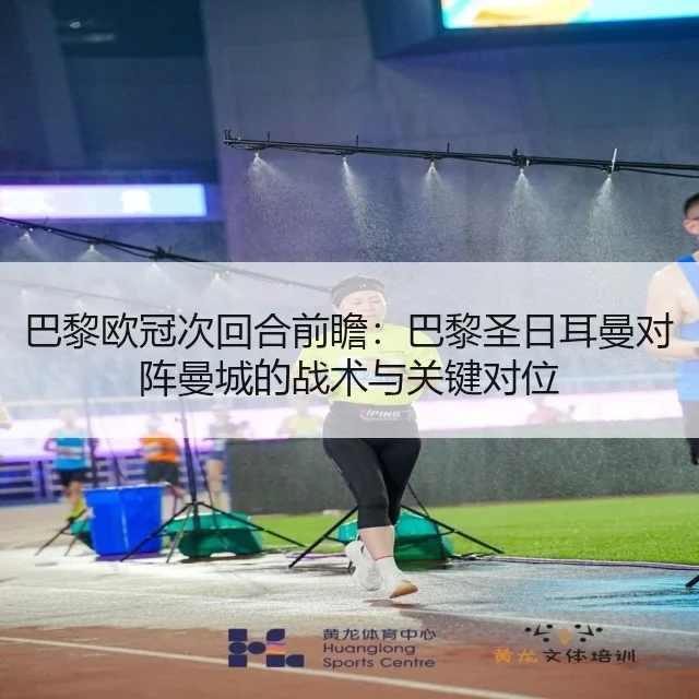 巴黎欧冠次回合前瞻：巴黎圣日耳曼对阵曼城的战术与关键对位