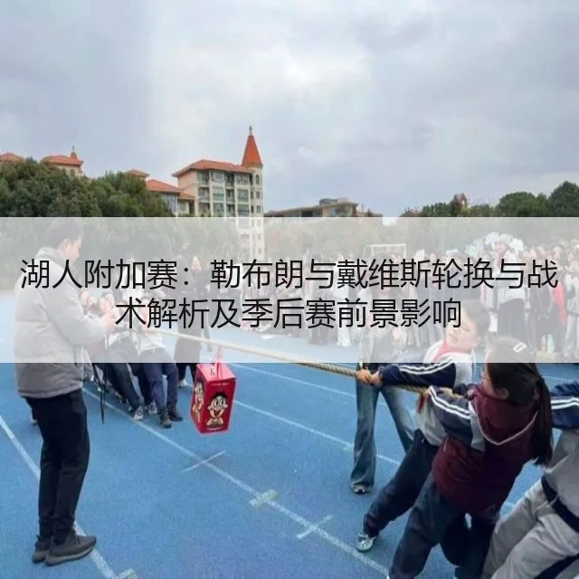 湖人附加赛：勒布朗与戴维斯轮换与战术解析及季后赛前景影响